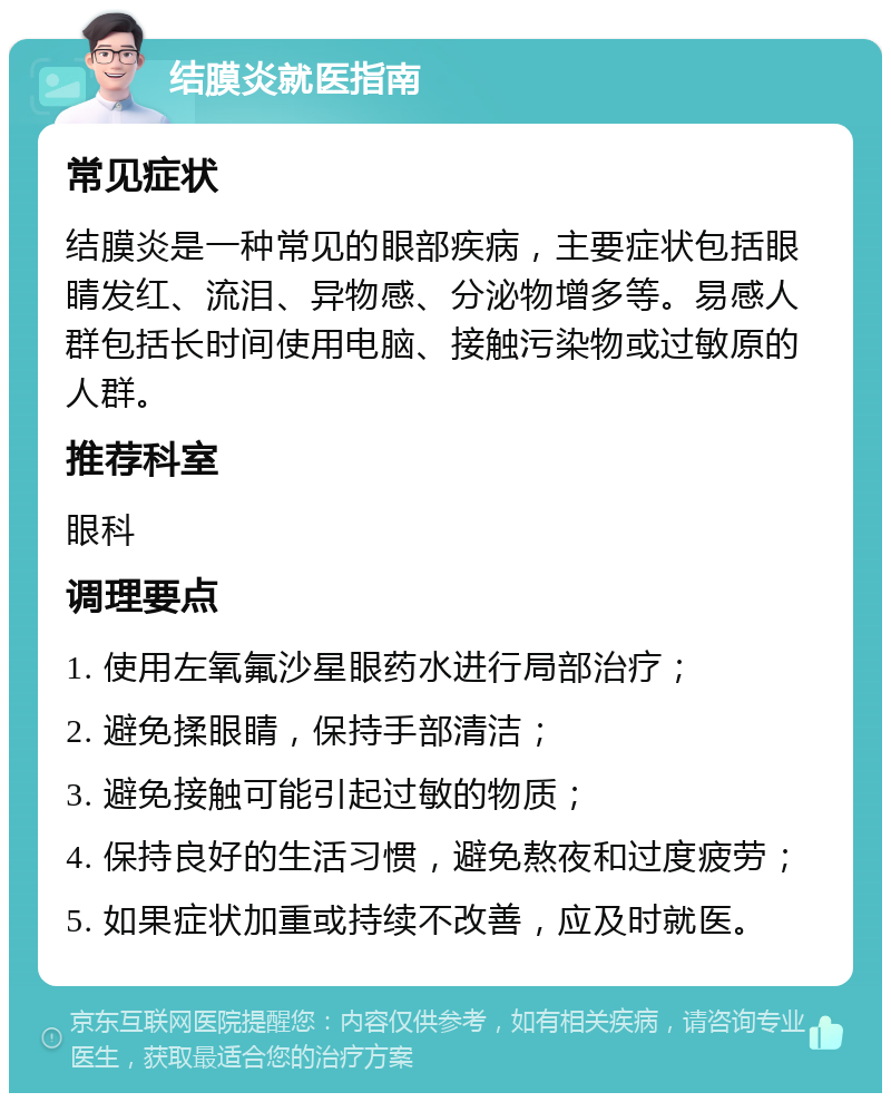 结膜炎就医指南 常见症状 结膜炎是一种常见的眼部疾病，主要症状包括眼睛发红、流泪、异物感、分泌物增多等。易感人群包括长时间使用电脑、接触污染物或过敏原的人群。 推荐科室 眼科 调理要点 1. 使用左氧氟沙星眼药水进行局部治疗； 2. 避免揉眼睛，保持手部清洁； 3. 避免接触可能引起过敏的物质； 4. 保持良好的生活习惯，避免熬夜和过度疲劳； 5. 如果症状加重或持续不改善，应及时就医。