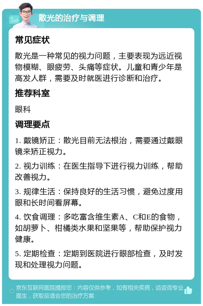 散光的治疗与调理 常见症状 散光是一种常见的视力问题，主要表现为远近视物模糊、眼疲劳、头痛等症状。儿童和青少年是高发人群，需要及时就医进行诊断和治疗。 推荐科室 眼科 调理要点 1. 戴镜矫正：散光目前无法根治，需要通过戴眼镜来矫正视力。 2. 视力训练：在医生指导下进行视力训练，帮助改善视力。 3. 规律生活：保持良好的生活习惯，避免过度用眼和长时间看屏幕。 4. 饮食调理：多吃富含维生素A、C和E的食物，如胡萝卜、柑橘类水果和坚果等，帮助保护视力健康。 5. 定期检查：定期到医院进行眼部检查，及时发现和处理视力问题。