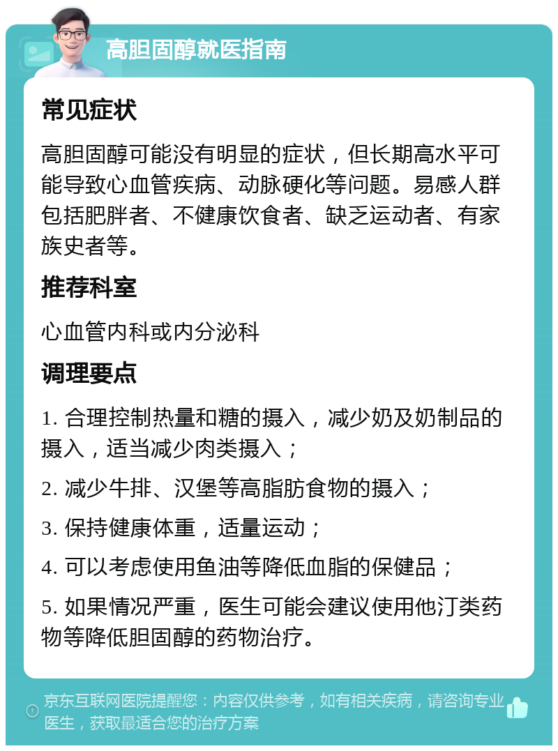 高胆固醇就医指南 常见症状 高胆固醇可能没有明显的症状，但长期高水平可能导致心血管疾病、动脉硬化等问题。易感人群包括肥胖者、不健康饮食者、缺乏运动者、有家族史者等。 推荐科室 心血管内科或内分泌科 调理要点 1. 合理控制热量和糖的摄入，减少奶及奶制品的摄入，适当减少肉类摄入； 2. 减少牛排、汉堡等高脂肪食物的摄入； 3. 保持健康体重，适量运动； 4. 可以考虑使用鱼油等降低血脂的保健品； 5. 如果情况严重，医生可能会建议使用他汀类药物等降低胆固醇的药物治疗。