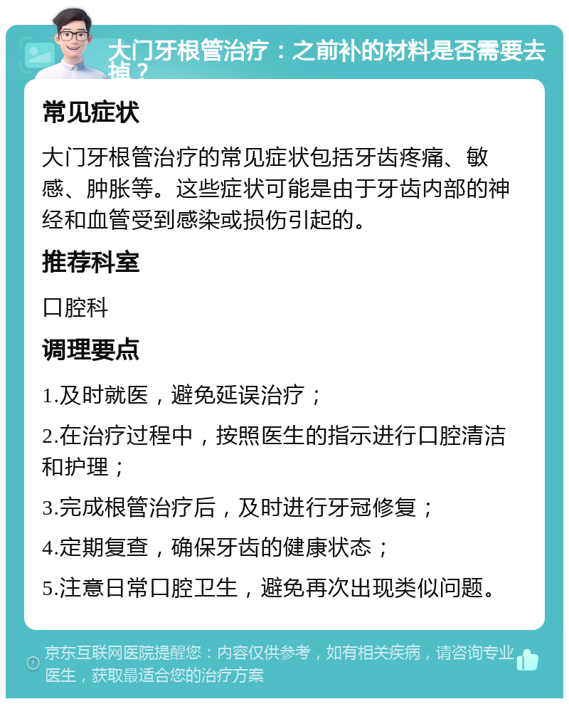 大门牙根管治疗：之前补的材料是否需要去掉？ 常见症状 大门牙根管治疗的常见症状包括牙齿疼痛、敏感、肿胀等。这些症状可能是由于牙齿内部的神经和血管受到感染或损伤引起的。 推荐科室 口腔科 调理要点 1.及时就医，避免延误治疗； 2.在治疗过程中，按照医生的指示进行口腔清洁和护理； 3.完成根管治疗后，及时进行牙冠修复； 4.定期复查，确保牙齿的健康状态； 5.注意日常口腔卫生，避免再次出现类似问题。