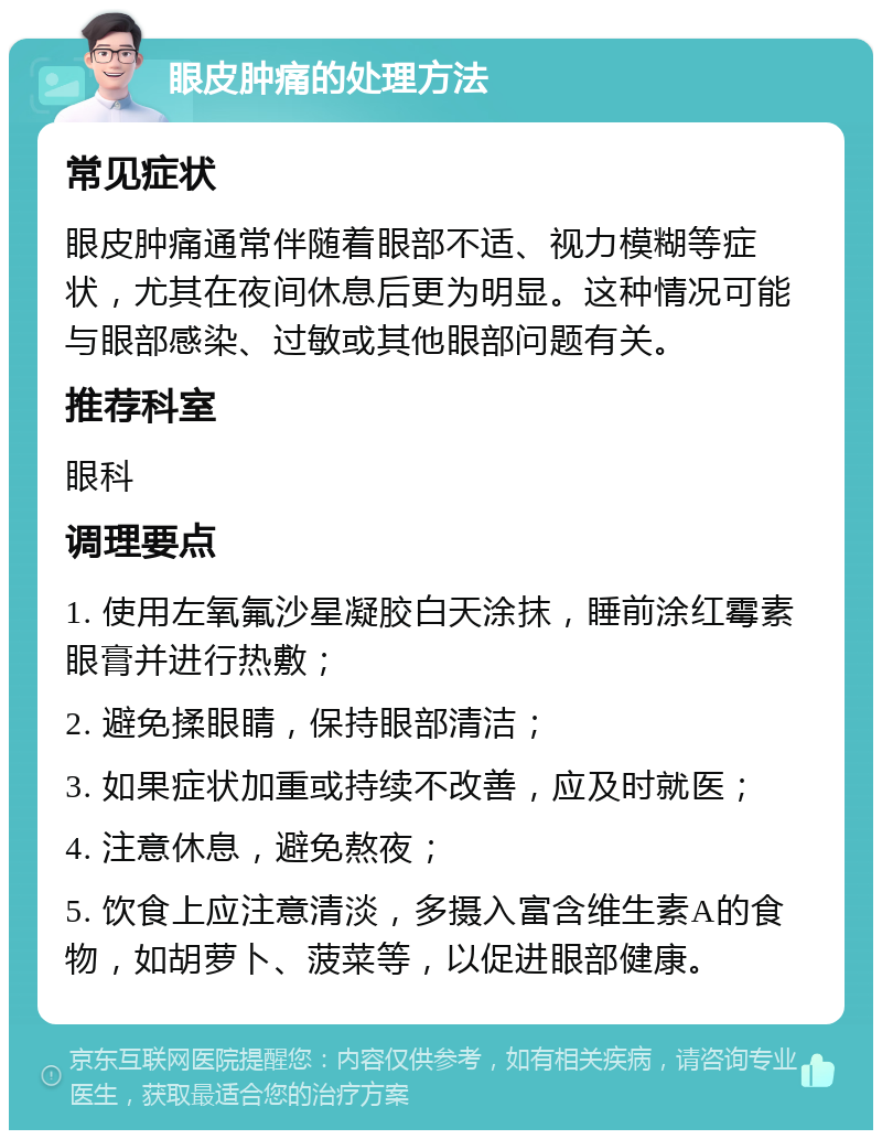 眼皮肿痛的处理方法 常见症状 眼皮肿痛通常伴随着眼部不适、视力模糊等症状，尤其在夜间休息后更为明显。这种情况可能与眼部感染、过敏或其他眼部问题有关。 推荐科室 眼科 调理要点 1. 使用左氧氟沙星凝胶白天涂抹，睡前涂红霉素眼膏并进行热敷； 2. 避免揉眼睛，保持眼部清洁； 3. 如果症状加重或持续不改善，应及时就医； 4. 注意休息，避免熬夜； 5. 饮食上应注意清淡，多摄入富含维生素A的食物，如胡萝卜、菠菜等，以促进眼部健康。