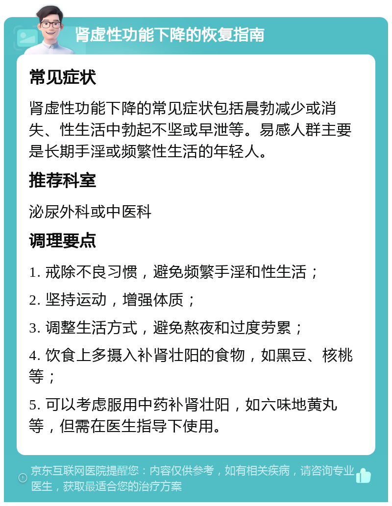 肾虚性功能下降的恢复指南 常见症状 肾虚性功能下降的常见症状包括晨勃减少或消失、性生活中勃起不坚或早泄等。易感人群主要是长期手淫或频繁性生活的年轻人。 推荐科室 泌尿外科或中医科 调理要点 1. 戒除不良习惯，避免频繁手淫和性生活； 2. 坚持运动，增强体质； 3. 调整生活方式，避免熬夜和过度劳累； 4. 饮食上多摄入补肾壮阳的食物，如黑豆、核桃等； 5. 可以考虑服用中药补肾壮阳，如六味地黄丸等，但需在医生指导下使用。