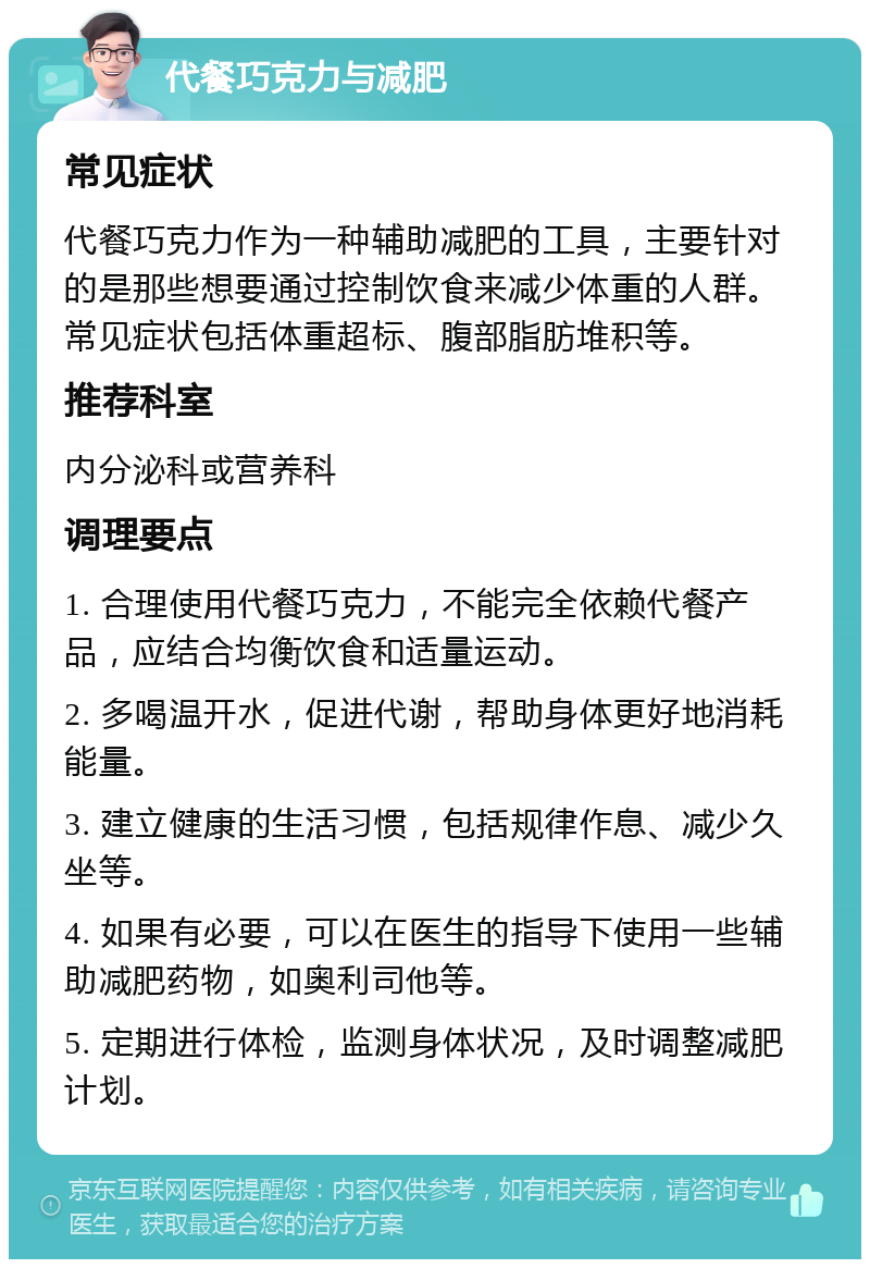 代餐巧克力与减肥 常见症状 代餐巧克力作为一种辅助减肥的工具，主要针对的是那些想要通过控制饮食来减少体重的人群。常见症状包括体重超标、腹部脂肪堆积等。 推荐科室 内分泌科或营养科 调理要点 1. 合理使用代餐巧克力，不能完全依赖代餐产品，应结合均衡饮食和适量运动。 2. 多喝温开水，促进代谢，帮助身体更好地消耗能量。 3. 建立健康的生活习惯，包括规律作息、减少久坐等。 4. 如果有必要，可以在医生的指导下使用一些辅助减肥药物，如奥利司他等。 5. 定期进行体检，监测身体状况，及时调整减肥计划。