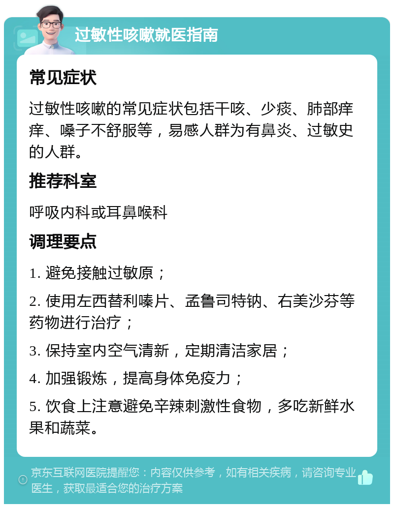 过敏性咳嗽就医指南 常见症状 过敏性咳嗽的常见症状包括干咳、少痰、肺部痒痒、嗓子不舒服等，易感人群为有鼻炎、过敏史的人群。 推荐科室 呼吸内科或耳鼻喉科 调理要点 1. 避免接触过敏原； 2. 使用左西替利嗪片、孟鲁司特钠、右美沙芬等药物进行治疗； 3. 保持室内空气清新，定期清洁家居； 4. 加强锻炼，提高身体免疫力； 5. 饮食上注意避免辛辣刺激性食物，多吃新鲜水果和蔬菜。