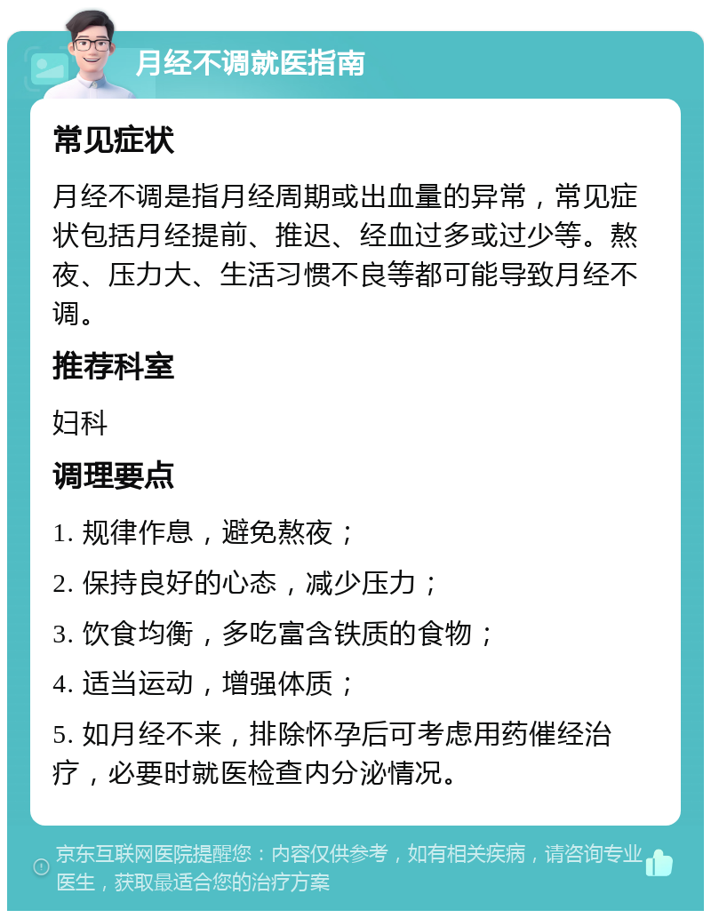 月经不调就医指南 常见症状 月经不调是指月经周期或出血量的异常，常见症状包括月经提前、推迟、经血过多或过少等。熬夜、压力大、生活习惯不良等都可能导致月经不调。 推荐科室 妇科 调理要点 1. 规律作息，避免熬夜； 2. 保持良好的心态，减少压力； 3. 饮食均衡，多吃富含铁质的食物； 4. 适当运动，增强体质； 5. 如月经不来，排除怀孕后可考虑用药催经治疗，必要时就医检查内分泌情况。