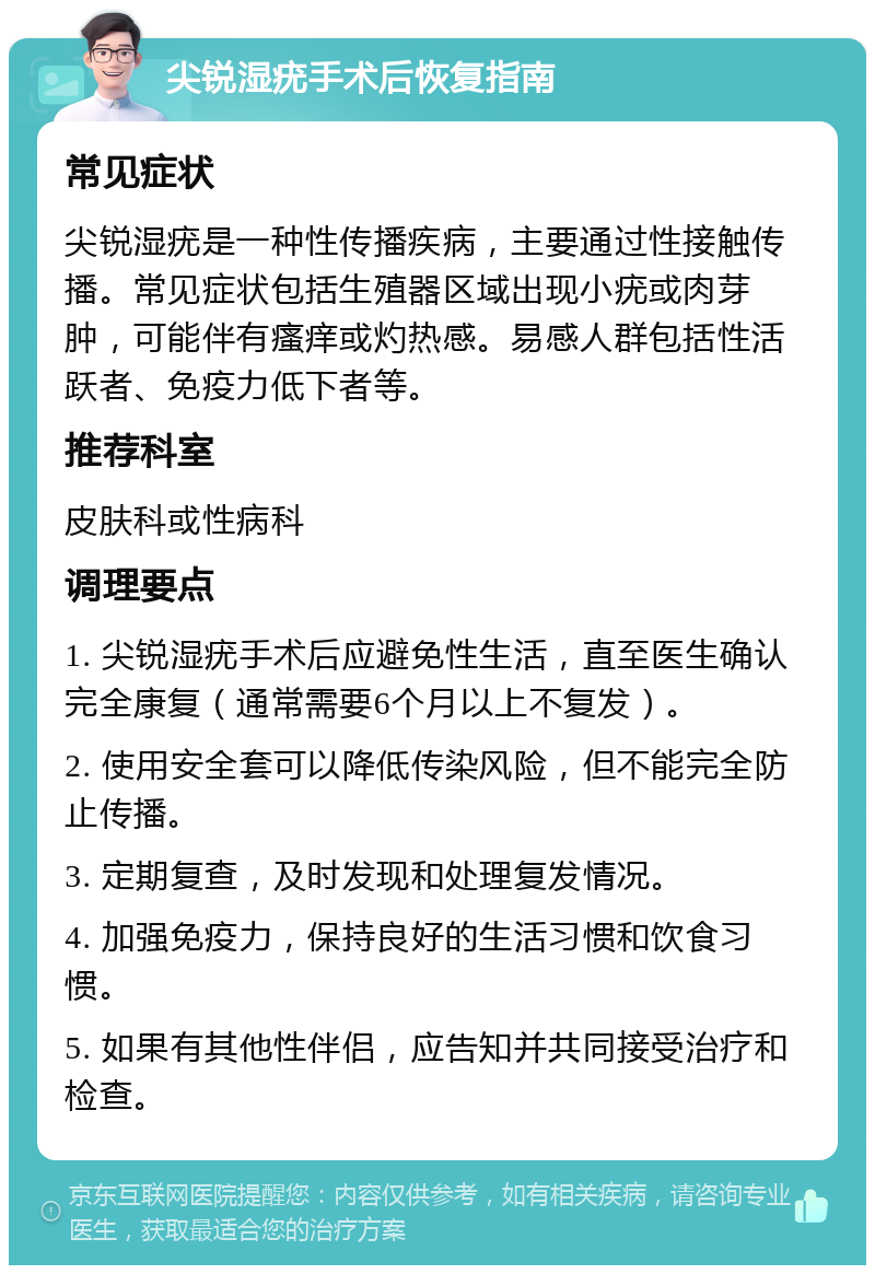 尖锐湿疣手术后恢复指南 常见症状 尖锐湿疣是一种性传播疾病，主要通过性接触传播。常见症状包括生殖器区域出现小疣或肉芽肿，可能伴有瘙痒或灼热感。易感人群包括性活跃者、免疫力低下者等。 推荐科室 皮肤科或性病科 调理要点 1. 尖锐湿疣手术后应避免性生活，直至医生确认完全康复（通常需要6个月以上不复发）。 2. 使用安全套可以降低传染风险，但不能完全防止传播。 3. 定期复查，及时发现和处理复发情况。 4. 加强免疫力，保持良好的生活习惯和饮食习惯。 5. 如果有其他性伴侣，应告知并共同接受治疗和检查。