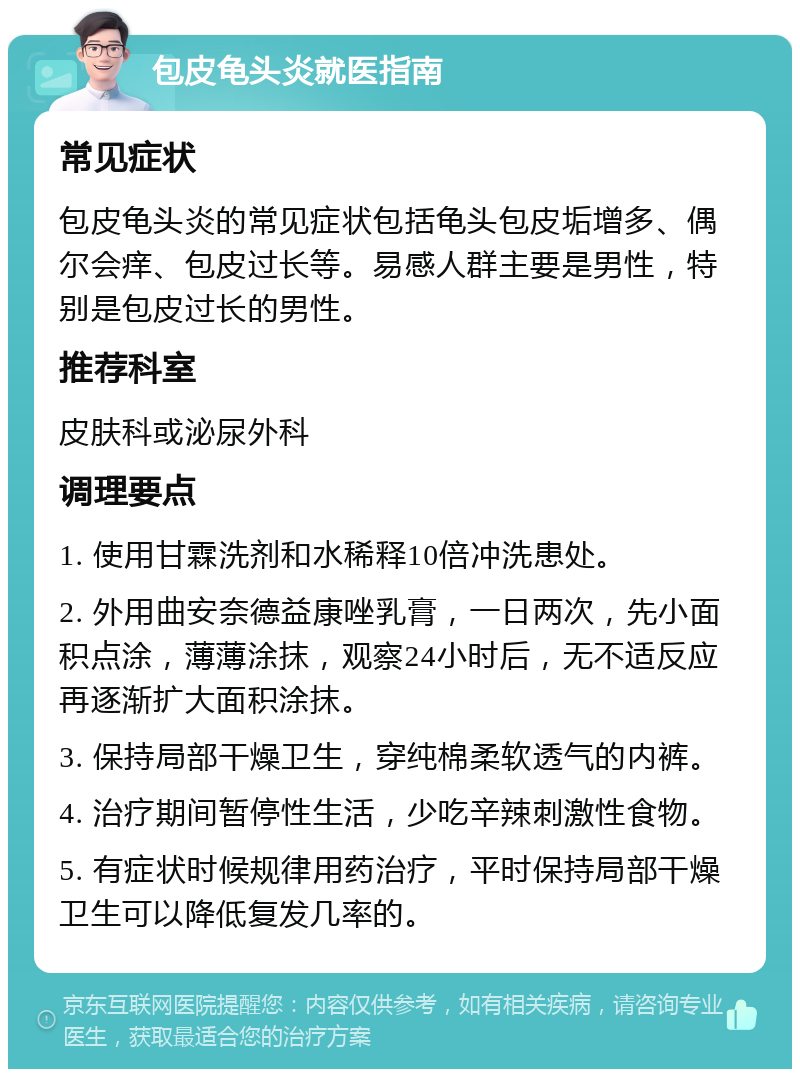 包皮龟头炎就医指南 常见症状 包皮龟头炎的常见症状包括龟头包皮垢增多、偶尔会痒、包皮过长等。易感人群主要是男性，特别是包皮过长的男性。 推荐科室 皮肤科或泌尿外科 调理要点 1. 使用甘霖洗剂和水稀释10倍冲洗患处。 2. 外用曲安奈德益康唑乳膏，一日两次，先小面积点涂，薄薄涂抹，观察24小时后，无不适反应再逐渐扩大面积涂抹。 3. 保持局部干燥卫生，穿纯棉柔软透气的内裤。 4. 治疗期间暂停性生活，少吃辛辣刺激性食物。 5. 有症状时候规律用药治疗，平时保持局部干燥卫生可以降低复发几率的。