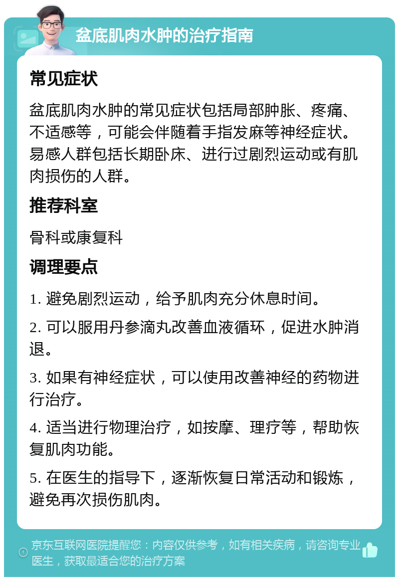 盆底肌肉水肿的治疗指南 常见症状 盆底肌肉水肿的常见症状包括局部肿胀、疼痛、不适感等，可能会伴随着手指发麻等神经症状。易感人群包括长期卧床、进行过剧烈运动或有肌肉损伤的人群。 推荐科室 骨科或康复科 调理要点 1. 避免剧烈运动，给予肌肉充分休息时间。 2. 可以服用丹参滴丸改善血液循环，促进水肿消退。 3. 如果有神经症状，可以使用改善神经的药物进行治疗。 4. 适当进行物理治疗，如按摩、理疗等，帮助恢复肌肉功能。 5. 在医生的指导下，逐渐恢复日常活动和锻炼，避免再次损伤肌肉。