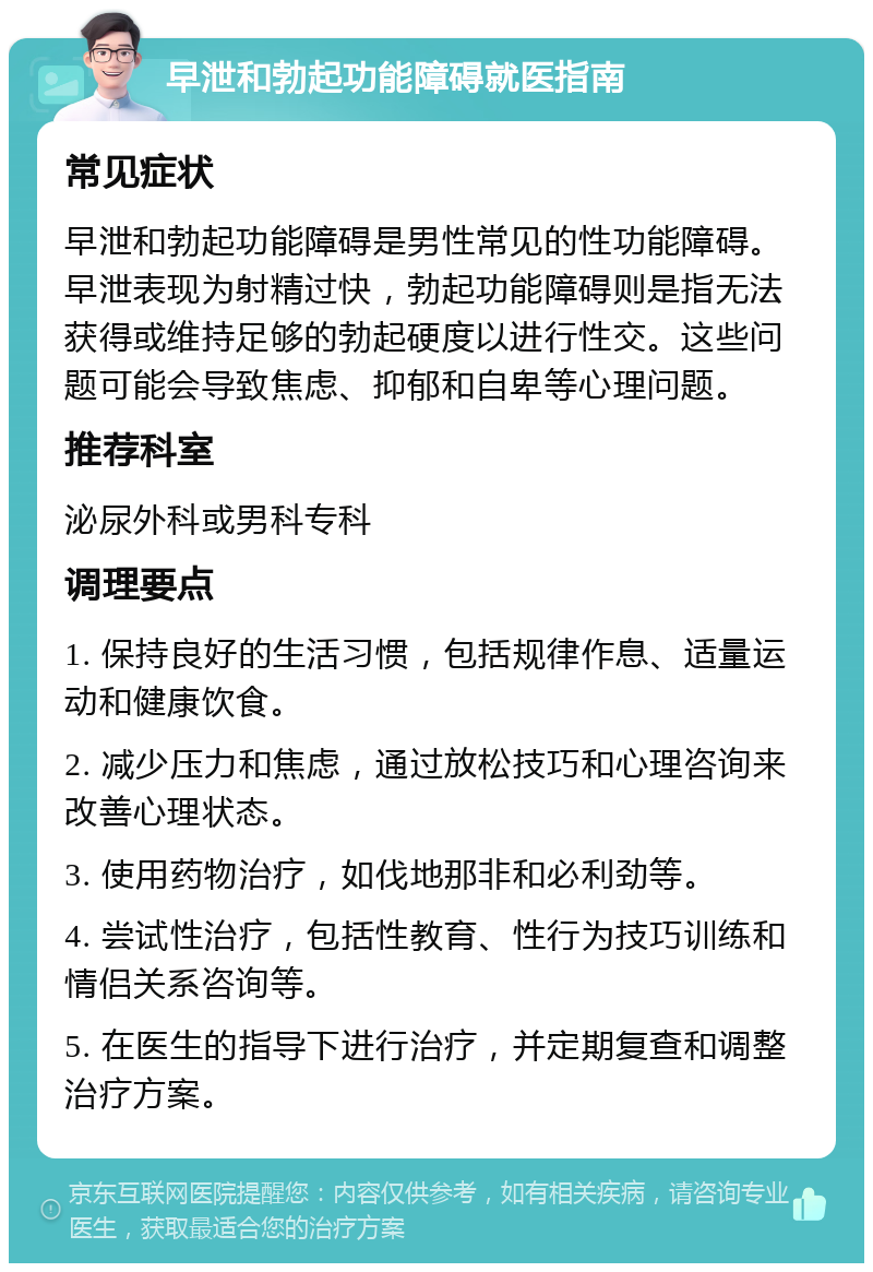 早泄和勃起功能障碍就医指南 常见症状 早泄和勃起功能障碍是男性常见的性功能障碍。早泄表现为射精过快，勃起功能障碍则是指无法获得或维持足够的勃起硬度以进行性交。这些问题可能会导致焦虑、抑郁和自卑等心理问题。 推荐科室 泌尿外科或男科专科 调理要点 1. 保持良好的生活习惯，包括规律作息、适量运动和健康饮食。 2. 减少压力和焦虑，通过放松技巧和心理咨询来改善心理状态。 3. 使用药物治疗，如伐地那非和必利劲等。 4. 尝试性治疗，包括性教育、性行为技巧训练和情侣关系咨询等。 5. 在医生的指导下进行治疗，并定期复查和调整治疗方案。