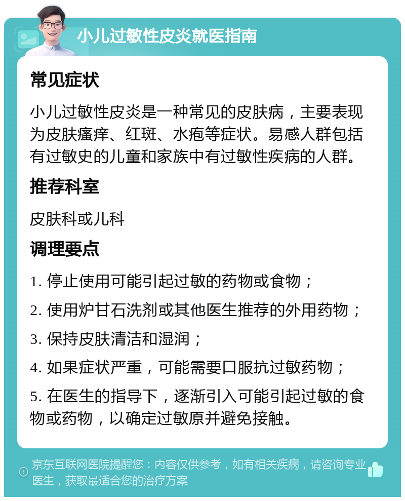 小儿过敏性皮炎就医指南 常见症状 小儿过敏性皮炎是一种常见的皮肤病，主要表现为皮肤瘙痒、红斑、水疱等症状。易感人群包括有过敏史的儿童和家族中有过敏性疾病的人群。 推荐科室 皮肤科或儿科 调理要点 1. 停止使用可能引起过敏的药物或食物； 2. 使用炉甘石洗剂或其他医生推荐的外用药物； 3. 保持皮肤清洁和湿润； 4. 如果症状严重，可能需要口服抗过敏药物； 5. 在医生的指导下，逐渐引入可能引起过敏的食物或药物，以确定过敏原并避免接触。