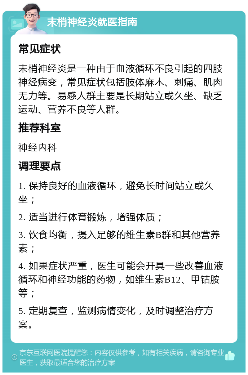 末梢神经炎就医指南 常见症状 末梢神经炎是一种由于血液循环不良引起的四肢神经病变，常见症状包括肢体麻木、刺痛、肌肉无力等。易感人群主要是长期站立或久坐、缺乏运动、营养不良等人群。 推荐科室 神经内科 调理要点 1. 保持良好的血液循环，避免长时间站立或久坐； 2. 适当进行体育锻炼，增强体质； 3. 饮食均衡，摄入足够的维生素B群和其他营养素； 4. 如果症状严重，医生可能会开具一些改善血液循环和神经功能的药物，如维生素B12、甲钴胺等； 5. 定期复查，监测病情变化，及时调整治疗方案。