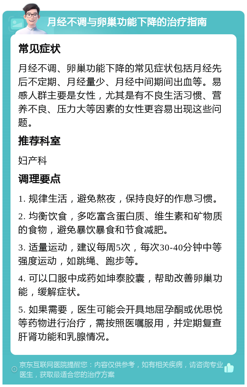 月经不调与卵巢功能下降的治疗指南 常见症状 月经不调、卵巢功能下降的常见症状包括月经先后不定期、月经量少、月经中间期间出血等。易感人群主要是女性，尤其是有不良生活习惯、营养不良、压力大等因素的女性更容易出现这些问题。 推荐科室 妇产科 调理要点 1. 规律生活，避免熬夜，保持良好的作息习惯。 2. 均衡饮食，多吃富含蛋白质、维生素和矿物质的食物，避免暴饮暴食和节食减肥。 3. 适量运动，建议每周5次，每次30-40分钟中等强度运动，如跳绳、跑步等。 4. 可以口服中成药如坤泰胶囊，帮助改善卵巢功能，缓解症状。 5. 如果需要，医生可能会开具地屈孕酮或优思悦等药物进行治疗，需按照医嘱服用，并定期复查肝肾功能和乳腺情况。