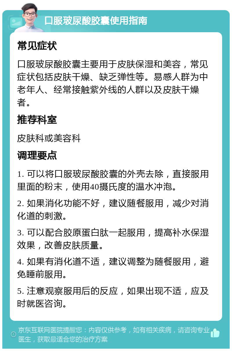 口服玻尿酸胶囊使用指南 常见症状 口服玻尿酸胶囊主要用于皮肤保湿和美容，常见症状包括皮肤干燥、缺乏弹性等。易感人群为中老年人、经常接触紫外线的人群以及皮肤干燥者。 推荐科室 皮肤科或美容科 调理要点 1. 可以将口服玻尿酸胶囊的外壳去除，直接服用里面的粉末，使用40摄氏度的温水冲泡。 2. 如果消化功能不好，建议随餐服用，减少对消化道的刺激。 3. 可以配合胶原蛋白肽一起服用，提高补水保湿效果，改善皮肤质量。 4. 如果有消化道不适，建议调整为随餐服用，避免睡前服用。 5. 注意观察服用后的反应，如果出现不适，应及时就医咨询。