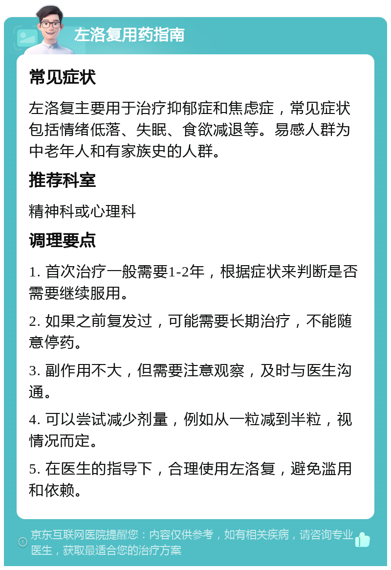 左洛复用药指南 常见症状 左洛复主要用于治疗抑郁症和焦虑症，常见症状包括情绪低落、失眠、食欲减退等。易感人群为中老年人和有家族史的人群。 推荐科室 精神科或心理科 调理要点 1. 首次治疗一般需要1-2年，根据症状来判断是否需要继续服用。 2. 如果之前复发过，可能需要长期治疗，不能随意停药。 3. 副作用不大，但需要注意观察，及时与医生沟通。 4. 可以尝试减少剂量，例如从一粒减到半粒，视情况而定。 5. 在医生的指导下，合理使用左洛复，避免滥用和依赖。