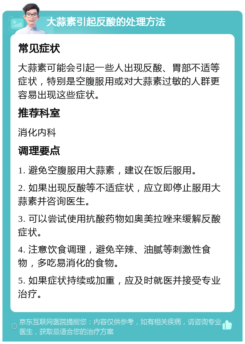 大蒜素引起反酸的处理方法 常见症状 大蒜素可能会引起一些人出现反酸、胃部不适等症状，特别是空腹服用或对大蒜素过敏的人群更容易出现这些症状。 推荐科室 消化内科 调理要点 1. 避免空腹服用大蒜素，建议在饭后服用。 2. 如果出现反酸等不适症状，应立即停止服用大蒜素并咨询医生。 3. 可以尝试使用抗酸药物如奥美拉唑来缓解反酸症状。 4. 注意饮食调理，避免辛辣、油腻等刺激性食物，多吃易消化的食物。 5. 如果症状持续或加重，应及时就医并接受专业治疗。