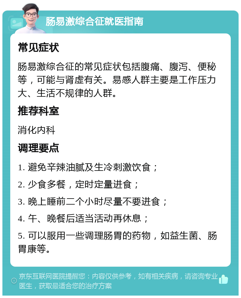 肠易激综合征就医指南 常见症状 肠易激综合征的常见症状包括腹痛、腹泻、便秘等，可能与肾虚有关。易感人群主要是工作压力大、生活不规律的人群。 推荐科室 消化内科 调理要点 1. 避免辛辣油腻及生冷刺激饮食； 2. 少食多餐，定时定量进食； 3. 晚上睡前二个小时尽量不要进食； 4. 午、晚餐后适当活动再休息； 5. 可以服用一些调理肠胃的药物，如益生菌、肠胃康等。