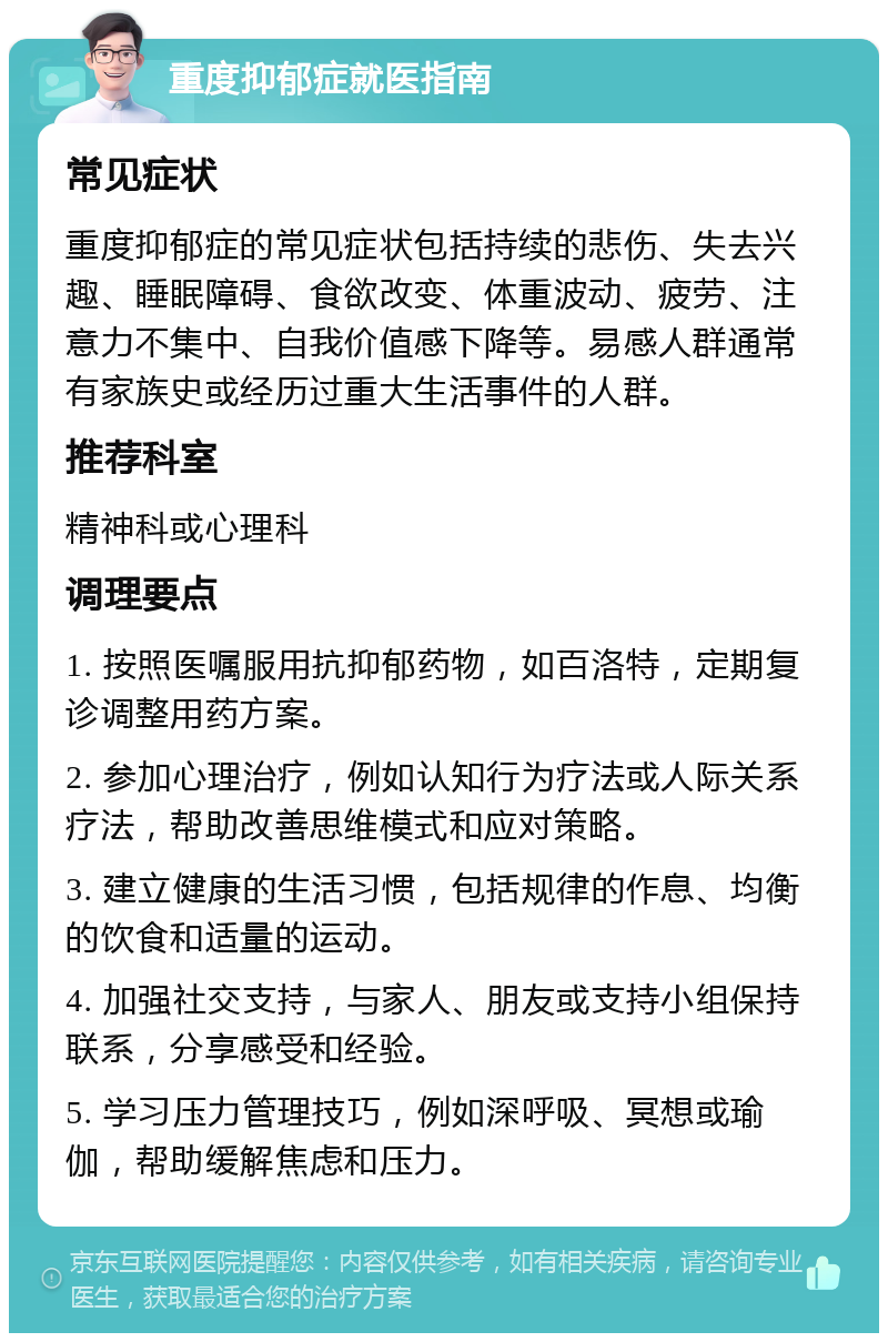 重度抑郁症就医指南 常见症状 重度抑郁症的常见症状包括持续的悲伤、失去兴趣、睡眠障碍、食欲改变、体重波动、疲劳、注意力不集中、自我价值感下降等。易感人群通常有家族史或经历过重大生活事件的人群。 推荐科室 精神科或心理科 调理要点 1. 按照医嘱服用抗抑郁药物，如百洛特，定期复诊调整用药方案。 2. 参加心理治疗，例如认知行为疗法或人际关系疗法，帮助改善思维模式和应对策略。 3. 建立健康的生活习惯，包括规律的作息、均衡的饮食和适量的运动。 4. 加强社交支持，与家人、朋友或支持小组保持联系，分享感受和经验。 5. 学习压力管理技巧，例如深呼吸、冥想或瑜伽，帮助缓解焦虑和压力。