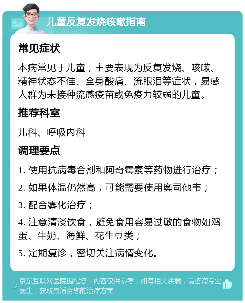 儿童反复发烧咳嗽指南 常见症状 本病常见于儿童，主要表现为反复发烧、咳嗽、精神状态不佳、全身酸痛、流眼泪等症状，易感人群为未接种流感疫苗或免疫力较弱的儿童。 推荐科室 儿科、呼吸内科 调理要点 1. 使用抗病毒合剂和阿奇霉素等药物进行治疗； 2. 如果体温仍然高，可能需要使用奥司他韦； 3. 配合雾化治疗； 4. 注意清淡饮食，避免食用容易过敏的食物如鸡蛋、牛奶、海鲜、花生豆类； 5. 定期复诊，密切关注病情变化。