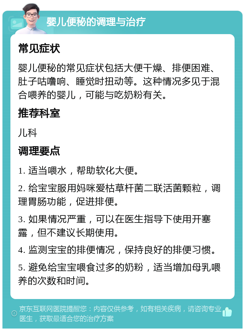 婴儿便秘的调理与治疗 常见症状 婴儿便秘的常见症状包括大便干燥、排便困难、肚子咕噜响、睡觉时扭动等。这种情况多见于混合喂养的婴儿，可能与吃奶粉有关。 推荐科室 儿科 调理要点 1. 适当喂水，帮助软化大便。 2. 给宝宝服用妈咪爱枯草杆菌二联活菌颗粒，调理胃肠功能，促进排便。 3. 如果情况严重，可以在医生指导下使用开塞露，但不建议长期使用。 4. 监测宝宝的排便情况，保持良好的排便习惯。 5. 避免给宝宝喂食过多的奶粉，适当增加母乳喂养的次数和时间。