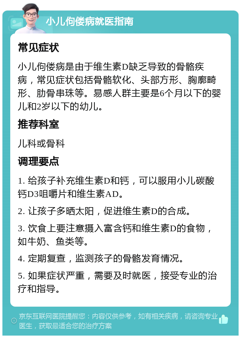 小儿佝偻病就医指南 常见症状 小儿佝偻病是由于维生素D缺乏导致的骨骼疾病，常见症状包括骨骼软化、头部方形、胸廓畸形、肋骨串珠等。易感人群主要是6个月以下的婴儿和2岁以下的幼儿。 推荐科室 儿科或骨科 调理要点 1. 给孩子补充维生素D和钙，可以服用小儿碳酸钙D3咀嚼片和维生素AD。 2. 让孩子多晒太阳，促进维生素D的合成。 3. 饮食上要注意摄入富含钙和维生素D的食物，如牛奶、鱼类等。 4. 定期复查，监测孩子的骨骼发育情况。 5. 如果症状严重，需要及时就医，接受专业的治疗和指导。