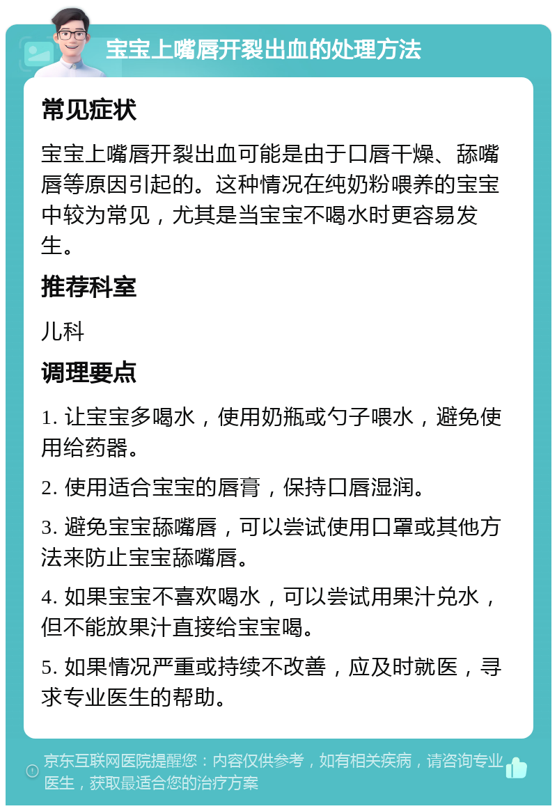 宝宝上嘴唇开裂出血的处理方法 常见症状 宝宝上嘴唇开裂出血可能是由于口唇干燥、舔嘴唇等原因引起的。这种情况在纯奶粉喂养的宝宝中较为常见，尤其是当宝宝不喝水时更容易发生。 推荐科室 儿科 调理要点 1. 让宝宝多喝水，使用奶瓶或勺子喂水，避免使用给药器。 2. 使用适合宝宝的唇膏，保持口唇湿润。 3. 避免宝宝舔嘴唇，可以尝试使用口罩或其他方法来防止宝宝舔嘴唇。 4. 如果宝宝不喜欢喝水，可以尝试用果汁兑水，但不能放果汁直接给宝宝喝。 5. 如果情况严重或持续不改善，应及时就医，寻求专业医生的帮助。