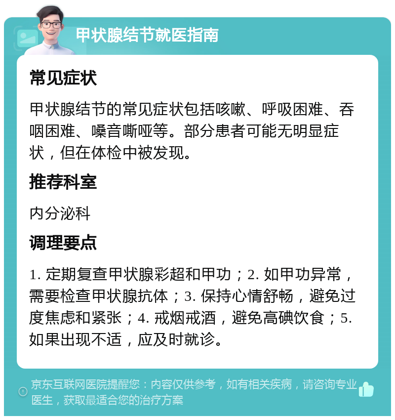 甲状腺结节就医指南 常见症状 甲状腺结节的常见症状包括咳嗽、呼吸困难、吞咽困难、嗓音嘶哑等。部分患者可能无明显症状，但在体检中被发现。 推荐科室 内分泌科 调理要点 1. 定期复查甲状腺彩超和甲功；2. 如甲功异常，需要检查甲状腺抗体；3. 保持心情舒畅，避免过度焦虑和紧张；4. 戒烟戒酒，避免高碘饮食；5. 如果出现不适，应及时就诊。