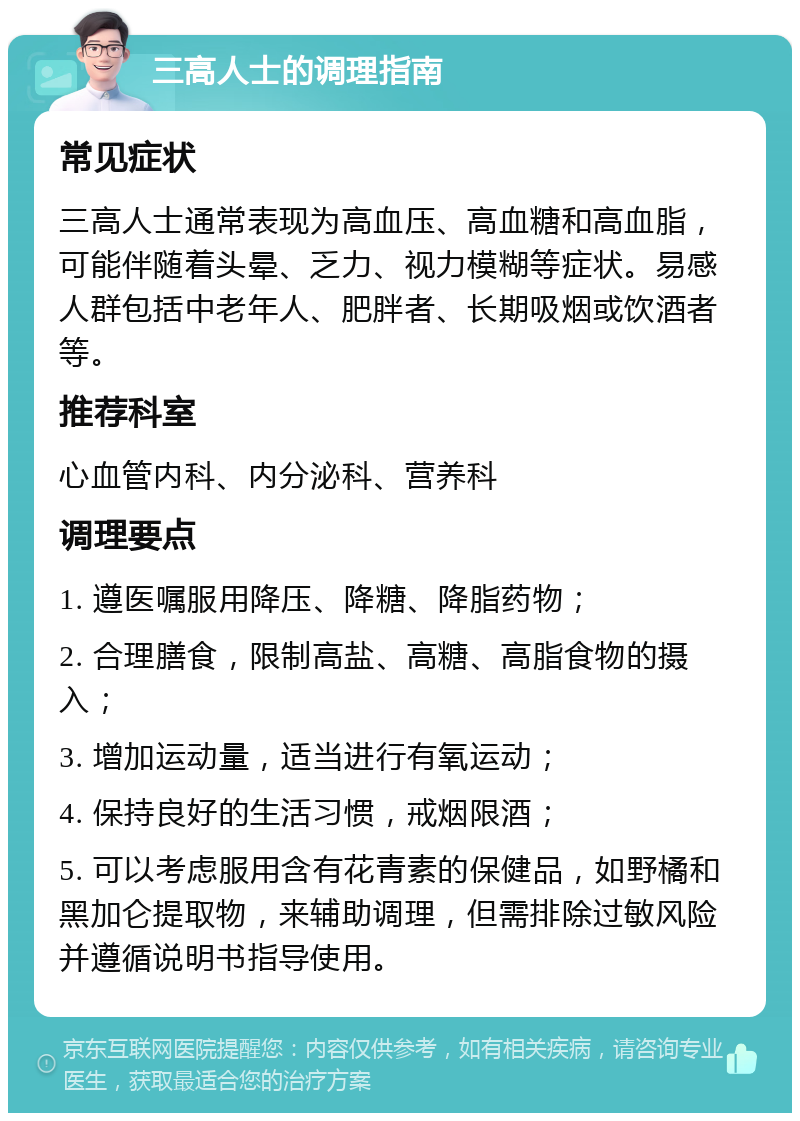 三高人士的调理指南 常见症状 三高人士通常表现为高血压、高血糖和高血脂，可能伴随着头晕、乏力、视力模糊等症状。易感人群包括中老年人、肥胖者、长期吸烟或饮酒者等。 推荐科室 心血管内科、内分泌科、营养科 调理要点 1. 遵医嘱服用降压、降糖、降脂药物； 2. 合理膳食，限制高盐、高糖、高脂食物的摄入； 3. 增加运动量，适当进行有氧运动； 4. 保持良好的生活习惯，戒烟限酒； 5. 可以考虑服用含有花青素的保健品，如野橘和黑加仑提取物，来辅助调理，但需排除过敏风险并遵循说明书指导使用。