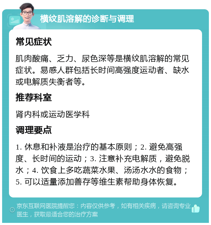 横纹肌溶解的诊断与调理 常见症状 肌肉酸痛、乏力、尿色深等是横纹肌溶解的常见症状。易感人群包括长时间高强度运动者、缺水或电解质失衡者等。 推荐科室 肾内科或运动医学科 调理要点 1. 休息和补液是治疗的基本原则；2. 避免高强度、长时间的运动；3. 注意补充电解质，避免脱水；4. 饮食上多吃蔬菜水果、汤汤水水的食物；5. 可以适量添加善存等维生素帮助身体恢复。