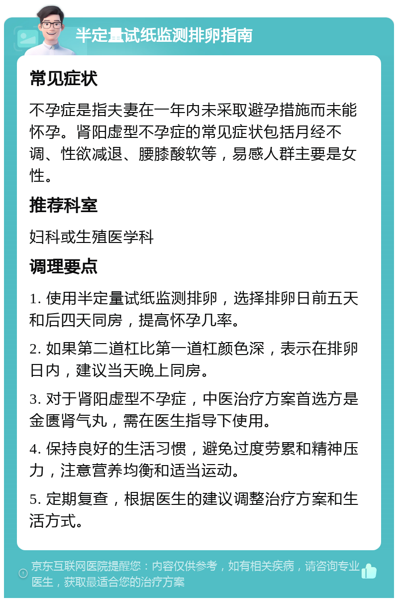 半定量试纸监测排卵指南 常见症状 不孕症是指夫妻在一年内未采取避孕措施而未能怀孕。肾阳虚型不孕症的常见症状包括月经不调、性欲减退、腰膝酸软等，易感人群主要是女性。 推荐科室 妇科或生殖医学科 调理要点 1. 使用半定量试纸监测排卵，选择排卵日前五天和后四天同房，提高怀孕几率。 2. 如果第二道杠比第一道杠颜色深，表示在排卵日内，建议当天晚上同房。 3. 对于肾阳虚型不孕症，中医治疗方案首选方是金匮肾气丸，需在医生指导下使用。 4. 保持良好的生活习惯，避免过度劳累和精神压力，注意营养均衡和适当运动。 5. 定期复查，根据医生的建议调整治疗方案和生活方式。