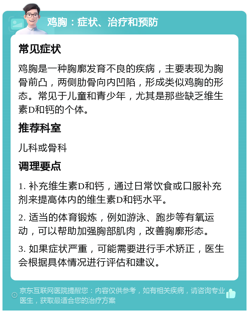 鸡胸：症状、治疗和预防 常见症状 鸡胸是一种胸廓发育不良的疾病，主要表现为胸骨前凸，两侧肋骨向内凹陷，形成类似鸡胸的形态。常见于儿童和青少年，尤其是那些缺乏维生素D和钙的个体。 推荐科室 儿科或骨科 调理要点 1. 补充维生素D和钙，通过日常饮食或口服补充剂来提高体内的维生素D和钙水平。 2. 适当的体育锻炼，例如游泳、跑步等有氧运动，可以帮助加强胸部肌肉，改善胸廓形态。 3. 如果症状严重，可能需要进行手术矫正，医生会根据具体情况进行评估和建议。