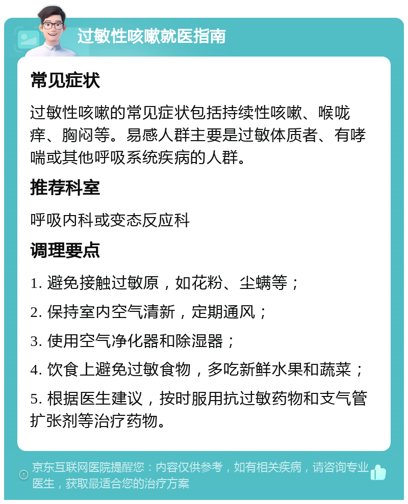 过敏性咳嗽就医指南 常见症状 过敏性咳嗽的常见症状包括持续性咳嗽、喉咙痒、胸闷等。易感人群主要是过敏体质者、有哮喘或其他呼吸系统疾病的人群。 推荐科室 呼吸内科或变态反应科 调理要点 1. 避免接触过敏原，如花粉、尘螨等； 2. 保持室内空气清新，定期通风； 3. 使用空气净化器和除湿器； 4. 饮食上避免过敏食物，多吃新鲜水果和蔬菜； 5. 根据医生建议，按时服用抗过敏药物和支气管扩张剂等治疗药物。