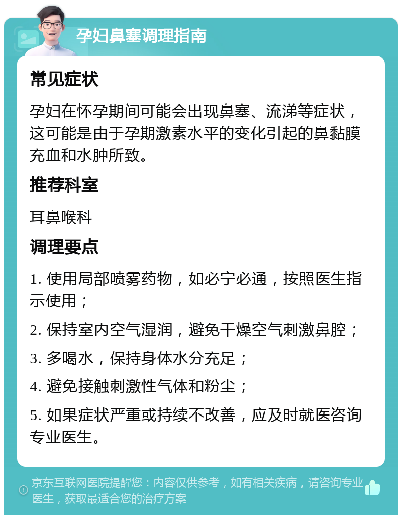 孕妇鼻塞调理指南 常见症状 孕妇在怀孕期间可能会出现鼻塞、流涕等症状，这可能是由于孕期激素水平的变化引起的鼻黏膜充血和水肿所致。 推荐科室 耳鼻喉科 调理要点 1. 使用局部喷雾药物，如必宁必通，按照医生指示使用； 2. 保持室内空气湿润，避免干燥空气刺激鼻腔； 3. 多喝水，保持身体水分充足； 4. 避免接触刺激性气体和粉尘； 5. 如果症状严重或持续不改善，应及时就医咨询专业医生。