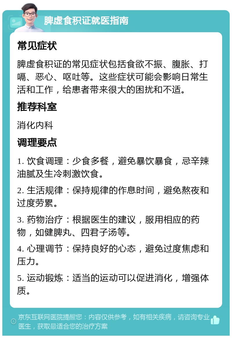 脾虚食积证就医指南 常见症状 脾虚食积证的常见症状包括食欲不振、腹胀、打嗝、恶心、呕吐等。这些症状可能会影响日常生活和工作，给患者带来很大的困扰和不适。 推荐科室 消化内科 调理要点 1. 饮食调理：少食多餐，避免暴饮暴食，忌辛辣油腻及生冷刺激饮食。 2. 生活规律：保持规律的作息时间，避免熬夜和过度劳累。 3. 药物治疗：根据医生的建议，服用相应的药物，如健脾丸、四君子汤等。 4. 心理调节：保持良好的心态，避免过度焦虑和压力。 5. 运动锻炼：适当的运动可以促进消化，增强体质。