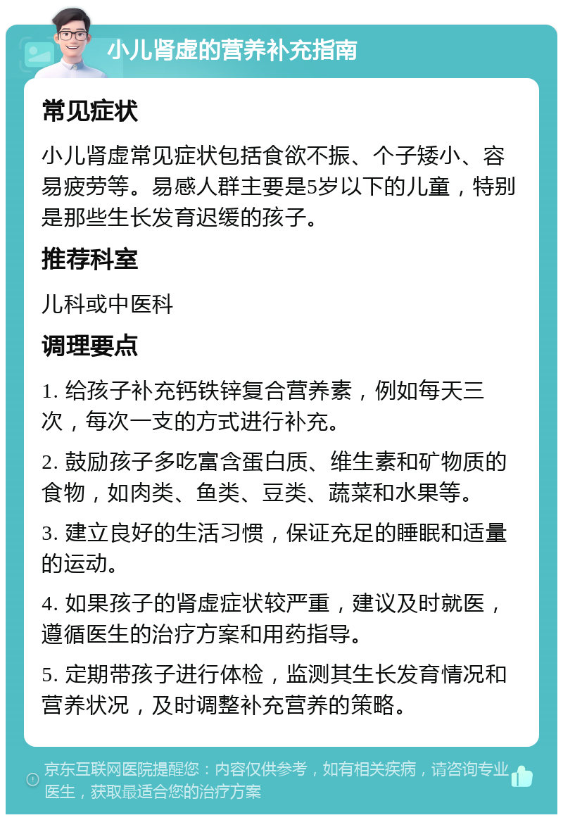 小儿肾虚的营养补充指南 常见症状 小儿肾虚常见症状包括食欲不振、个子矮小、容易疲劳等。易感人群主要是5岁以下的儿童，特别是那些生长发育迟缓的孩子。 推荐科室 儿科或中医科 调理要点 1. 给孩子补充钙铁锌复合营养素，例如每天三次，每次一支的方式进行补充。 2. 鼓励孩子多吃富含蛋白质、维生素和矿物质的食物，如肉类、鱼类、豆类、蔬菜和水果等。 3. 建立良好的生活习惯，保证充足的睡眠和适量的运动。 4. 如果孩子的肾虚症状较严重，建议及时就医，遵循医生的治疗方案和用药指导。 5. 定期带孩子进行体检，监测其生长发育情况和营养状况，及时调整补充营养的策略。