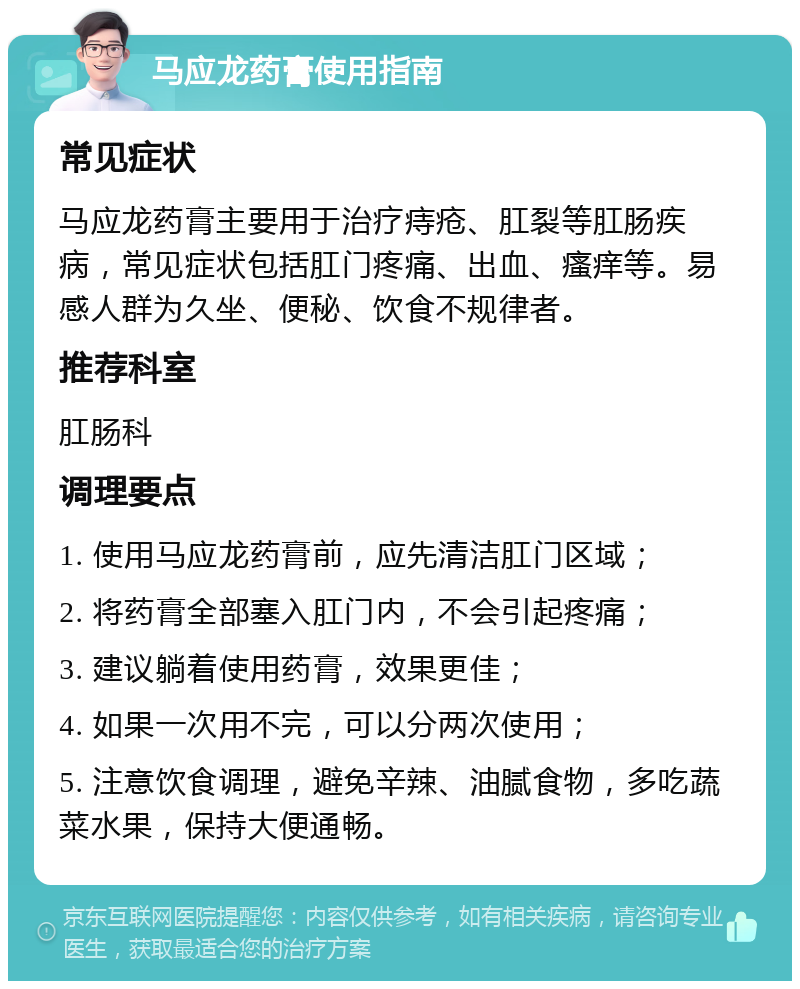 马应龙药膏使用指南 常见症状 马应龙药膏主要用于治疗痔疮、肛裂等肛肠疾病，常见症状包括肛门疼痛、出血、瘙痒等。易感人群为久坐、便秘、饮食不规律者。 推荐科室 肛肠科 调理要点 1. 使用马应龙药膏前，应先清洁肛门区域； 2. 将药膏全部塞入肛门内，不会引起疼痛； 3. 建议躺着使用药膏，效果更佳； 4. 如果一次用不完，可以分两次使用； 5. 注意饮食调理，避免辛辣、油腻食物，多吃蔬菜水果，保持大便通畅。