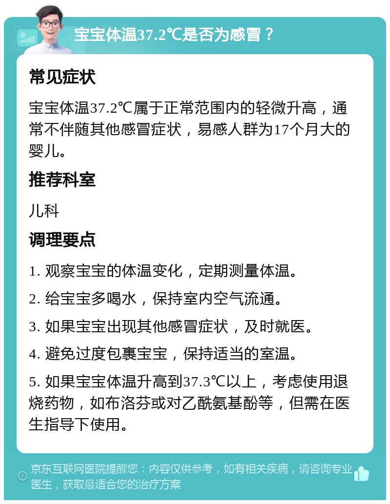 宝宝体温37.2℃是否为感冒？ 常见症状 宝宝体温37.2℃属于正常范围内的轻微升高，通常不伴随其他感冒症状，易感人群为17个月大的婴儿。 推荐科室 儿科 调理要点 1. 观察宝宝的体温变化，定期测量体温。 2. 给宝宝多喝水，保持室内空气流通。 3. 如果宝宝出现其他感冒症状，及时就医。 4. 避免过度包裹宝宝，保持适当的室温。 5. 如果宝宝体温升高到37.3℃以上，考虑使用退烧药物，如布洛芬或对乙酰氨基酚等，但需在医生指导下使用。