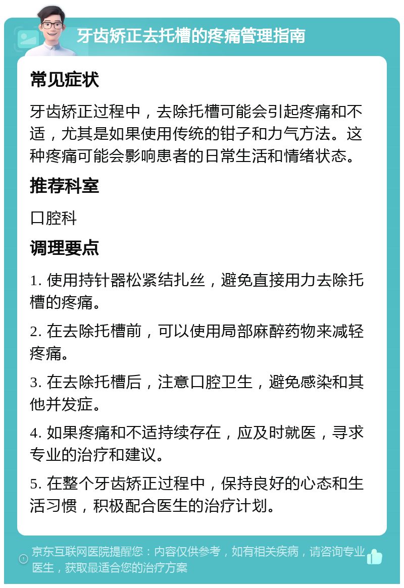 牙齿矫正去托槽的疼痛管理指南 常见症状 牙齿矫正过程中，去除托槽可能会引起疼痛和不适，尤其是如果使用传统的钳子和力气方法。这种疼痛可能会影响患者的日常生活和情绪状态。 推荐科室 口腔科 调理要点 1. 使用持针器松紧结扎丝，避免直接用力去除托槽的疼痛。 2. 在去除托槽前，可以使用局部麻醉药物来减轻疼痛。 3. 在去除托槽后，注意口腔卫生，避免感染和其他并发症。 4. 如果疼痛和不适持续存在，应及时就医，寻求专业的治疗和建议。 5. 在整个牙齿矫正过程中，保持良好的心态和生活习惯，积极配合医生的治疗计划。