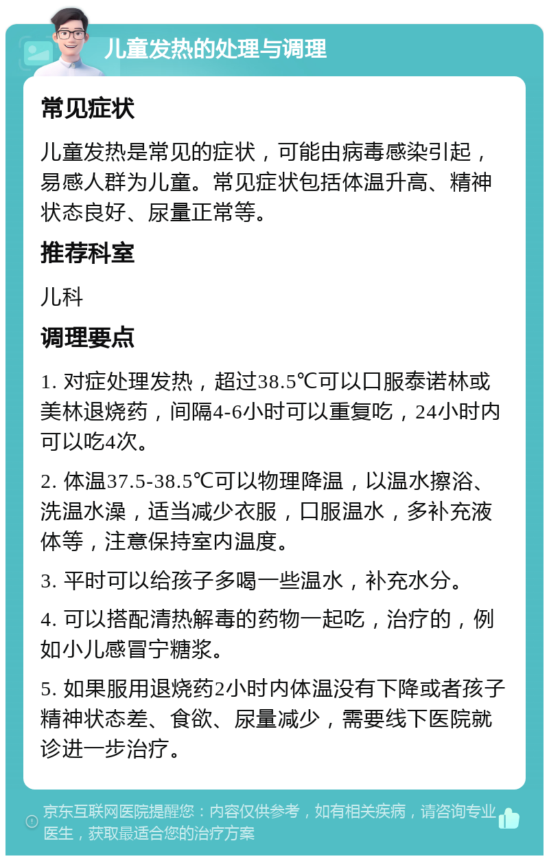 儿童发热的处理与调理 常见症状 儿童发热是常见的症状，可能由病毒感染引起，易感人群为儿童。常见症状包括体温升高、精神状态良好、尿量正常等。 推荐科室 儿科 调理要点 1. 对症处理发热，超过38.5℃可以口服泰诺林或美林退烧药，间隔4-6小时可以重复吃，24小时内可以吃4次。 2. 体温37.5-38.5℃可以物理降温，以温水擦浴、洗温水澡，适当减少衣服，口服温水，多补充液体等，注意保持室内温度。 3. 平时可以给孩子多喝一些温水，补充水分。 4. 可以搭配清热解毒的药物一起吃，治疗的，例如小儿感冒宁糖浆。 5. 如果服用退烧药2小时内体温没有下降或者孩子精神状态差、食欲、尿量减少，需要线下医院就诊进一步治疗。