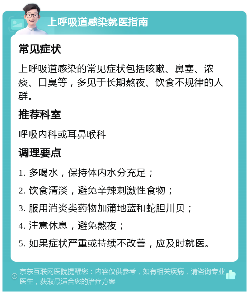 上呼吸道感染就医指南 常见症状 上呼吸道感染的常见症状包括咳嗽、鼻塞、浓痰、口臭等，多见于长期熬夜、饮食不规律的人群。 推荐科室 呼吸内科或耳鼻喉科 调理要点 1. 多喝水，保持体内水分充足； 2. 饮食清淡，避免辛辣刺激性食物； 3. 服用消炎类药物加蒲地蓝和蛇胆川贝； 4. 注意休息，避免熬夜； 5. 如果症状严重或持续不改善，应及时就医。