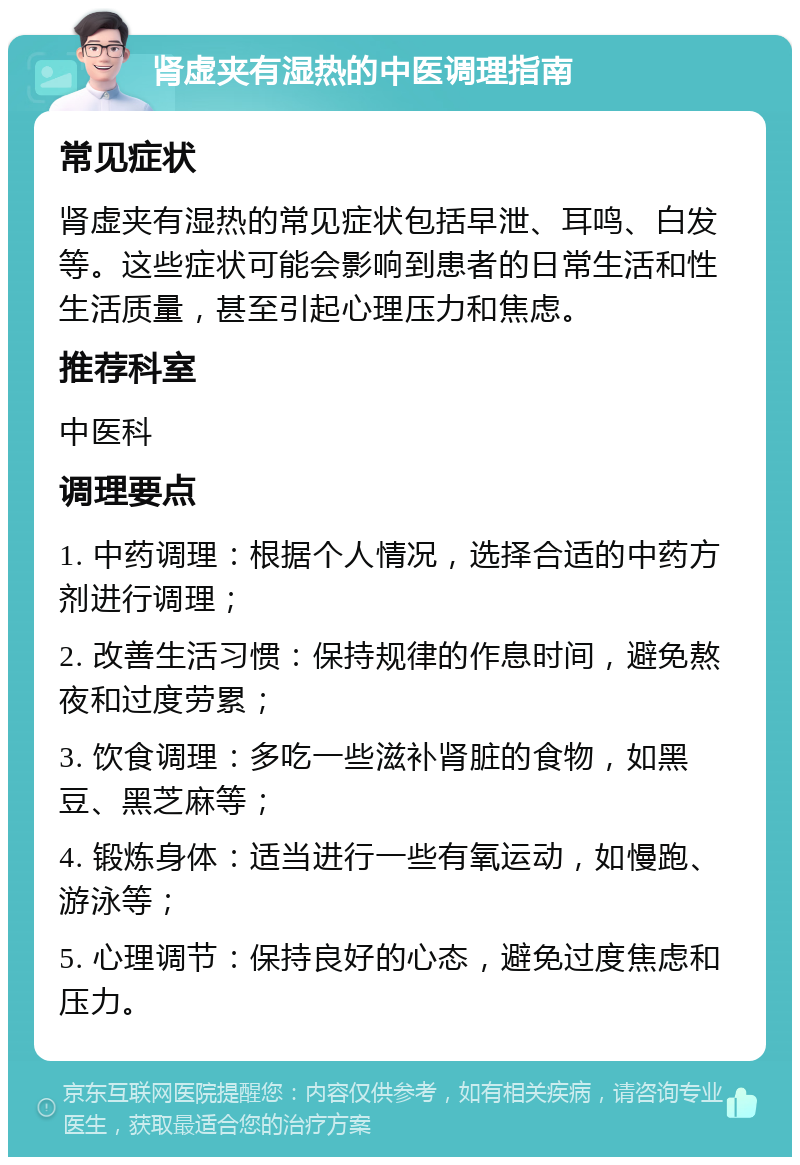 肾虚夹有湿热的中医调理指南 常见症状 肾虚夹有湿热的常见症状包括早泄、耳鸣、白发等。这些症状可能会影响到患者的日常生活和性生活质量，甚至引起心理压力和焦虑。 推荐科室 中医科 调理要点 1. 中药调理：根据个人情况，选择合适的中药方剂进行调理； 2. 改善生活习惯：保持规律的作息时间，避免熬夜和过度劳累； 3. 饮食调理：多吃一些滋补肾脏的食物，如黑豆、黑芝麻等； 4. 锻炼身体：适当进行一些有氧运动，如慢跑、游泳等； 5. 心理调节：保持良好的心态，避免过度焦虑和压力。