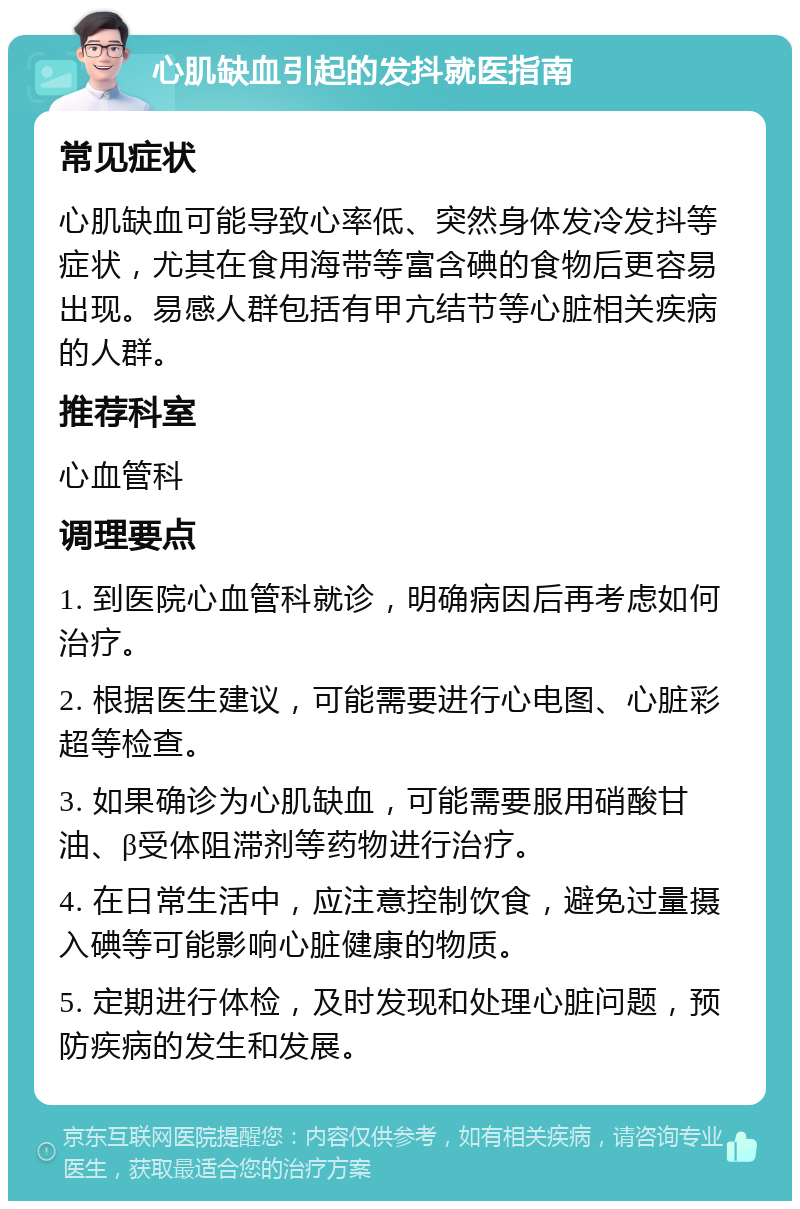 心肌缺血引起的发抖就医指南 常见症状 心肌缺血可能导致心率低、突然身体发冷发抖等症状，尤其在食用海带等富含碘的食物后更容易出现。易感人群包括有甲亢结节等心脏相关疾病的人群。 推荐科室 心血管科 调理要点 1. 到医院心血管科就诊，明确病因后再考虑如何治疗。 2. 根据医生建议，可能需要进行心电图、心脏彩超等检查。 3. 如果确诊为心肌缺血，可能需要服用硝酸甘油、β受体阻滞剂等药物进行治疗。 4. 在日常生活中，应注意控制饮食，避免过量摄入碘等可能影响心脏健康的物质。 5. 定期进行体检，及时发现和处理心脏问题，预防疾病的发生和发展。