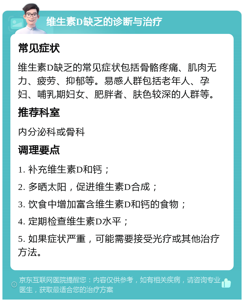 维生素D缺乏的诊断与治疗 常见症状 维生素D缺乏的常见症状包括骨骼疼痛、肌肉无力、疲劳、抑郁等。易感人群包括老年人、孕妇、哺乳期妇女、肥胖者、肤色较深的人群等。 推荐科室 内分泌科或骨科 调理要点 1. 补充维生素D和钙； 2. 多晒太阳，促进维生素D合成； 3. 饮食中增加富含维生素D和钙的食物； 4. 定期检查维生素D水平； 5. 如果症状严重，可能需要接受光疗或其他治疗方法。