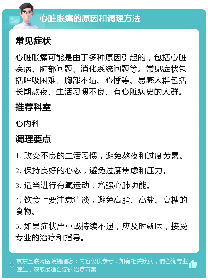 心脏胀痛的原因和调理方法 常见症状 心脏胀痛可能是由于多种原因引起的，包括心脏疾病、肺部问题、消化系统问题等。常见症状包括呼吸困难、胸部不适、心悸等。易感人群包括长期熬夜、生活习惯不良、有心脏病史的人群。 推荐科室 心内科 调理要点 1. 改变不良的生活习惯，避免熬夜和过度劳累。 2. 保持良好的心态，避免过度焦虑和压力。 3. 适当进行有氧运动，增强心肺功能。 4. 饮食上要注意清淡，避免高脂、高盐、高糖的食物。 5. 如果症状严重或持续不退，应及时就医，接受专业的治疗和指导。