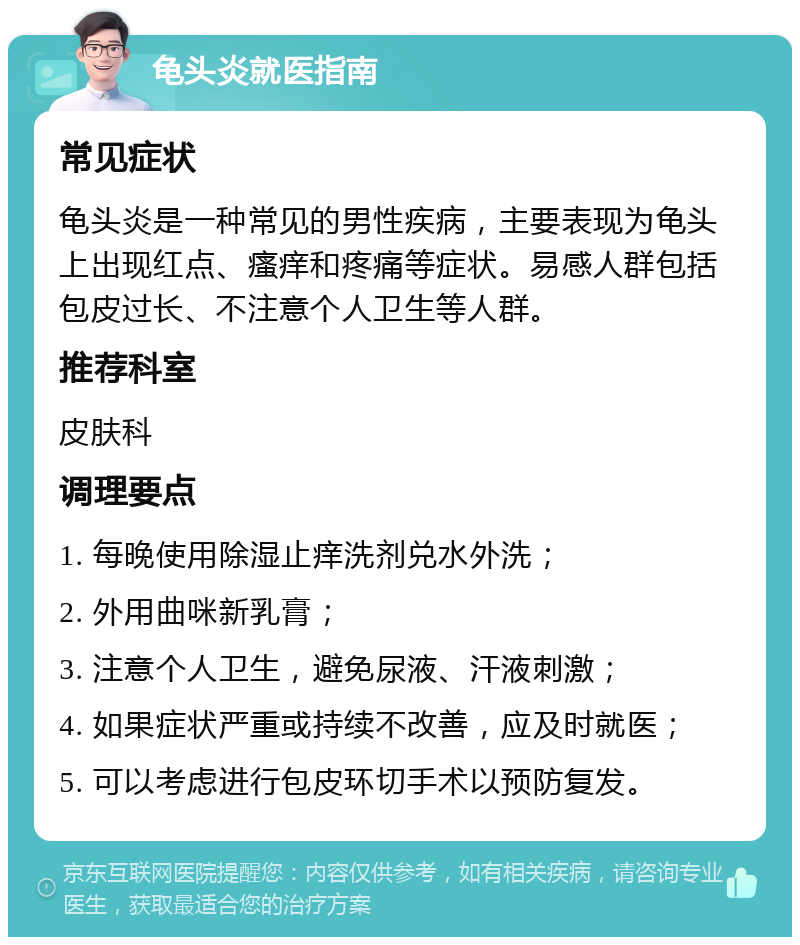 龟头炎就医指南 常见症状 龟头炎是一种常见的男性疾病，主要表现为龟头上出现红点、瘙痒和疼痛等症状。易感人群包括包皮过长、不注意个人卫生等人群。 推荐科室 皮肤科 调理要点 1. 每晚使用除湿止痒洗剂兑水外洗； 2. 外用曲咪新乳膏； 3. 注意个人卫生，避免尿液、汗液刺激； 4. 如果症状严重或持续不改善，应及时就医； 5. 可以考虑进行包皮环切手术以预防复发。