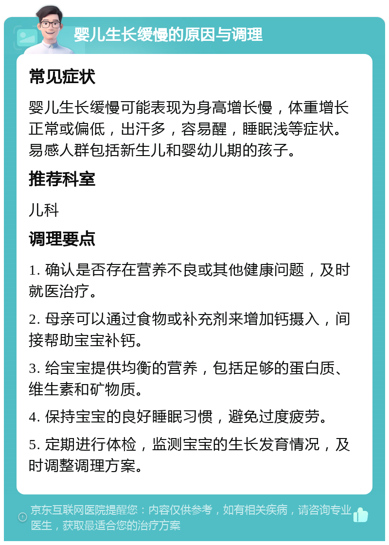 婴儿生长缓慢的原因与调理 常见症状 婴儿生长缓慢可能表现为身高增长慢，体重增长正常或偏低，出汗多，容易醒，睡眠浅等症状。易感人群包括新生儿和婴幼儿期的孩子。 推荐科室 儿科 调理要点 1. 确认是否存在营养不良或其他健康问题，及时就医治疗。 2. 母亲可以通过食物或补充剂来增加钙摄入，间接帮助宝宝补钙。 3. 给宝宝提供均衡的营养，包括足够的蛋白质、维生素和矿物质。 4. 保持宝宝的良好睡眠习惯，避免过度疲劳。 5. 定期进行体检，监测宝宝的生长发育情况，及时调整调理方案。