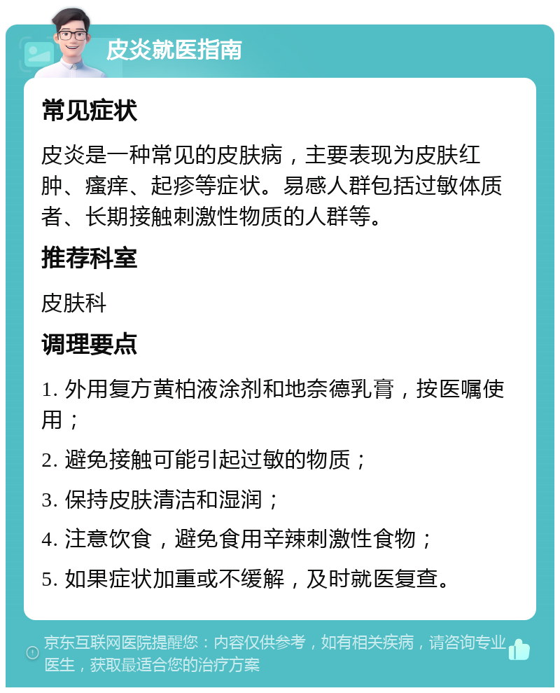 皮炎就医指南 常见症状 皮炎是一种常见的皮肤病，主要表现为皮肤红肿、瘙痒、起疹等症状。易感人群包括过敏体质者、长期接触刺激性物质的人群等。 推荐科室 皮肤科 调理要点 1. 外用复方黄柏液涂剂和地奈德乳膏，按医嘱使用； 2. 避免接触可能引起过敏的物质； 3. 保持皮肤清洁和湿润； 4. 注意饮食，避免食用辛辣刺激性食物； 5. 如果症状加重或不缓解，及时就医复查。