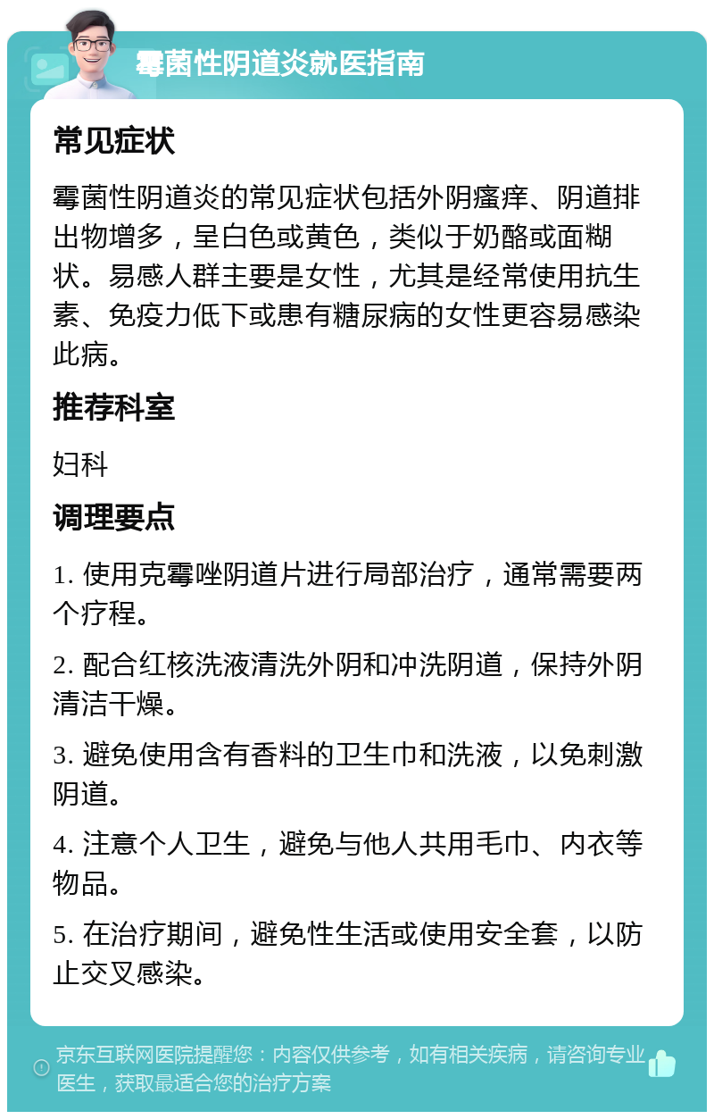 霉菌性阴道炎就医指南 常见症状 霉菌性阴道炎的常见症状包括外阴瘙痒、阴道排出物增多，呈白色或黄色，类似于奶酪或面糊状。易感人群主要是女性，尤其是经常使用抗生素、免疫力低下或患有糖尿病的女性更容易感染此病。 推荐科室 妇科 调理要点 1. 使用克霉唑阴道片进行局部治疗，通常需要两个疗程。 2. 配合红核洗液清洗外阴和冲洗阴道，保持外阴清洁干燥。 3. 避免使用含有香料的卫生巾和洗液，以免刺激阴道。 4. 注意个人卫生，避免与他人共用毛巾、内衣等物品。 5. 在治疗期间，避免性生活或使用安全套，以防止交叉感染。