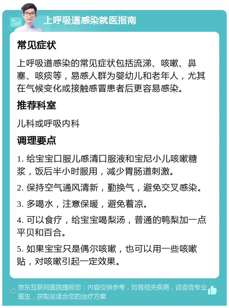 上呼吸道感染就医指南 常见症状 上呼吸道感染的常见症状包括流涕、咳嗽、鼻塞、咳痰等，易感人群为婴幼儿和老年人，尤其在气候变化或接触感冒患者后更容易感染。 推荐科室 儿科或呼吸内科 调理要点 1. 给宝宝口服儿感清口服液和宝尼小儿咳嗽糖浆，饭后半小时服用，减少胃肠道刺激。 2. 保持空气通风清新，勤换气，避免交叉感染。 3. 多喝水，注意保暖，避免着凉。 4. 可以食疗，给宝宝喝梨汤，普通的鸭梨加一点平贝和百合。 5. 如果宝宝只是偶尔咳嗽，也可以用一些咳嗽贴，对咳嗽引起一定效果。