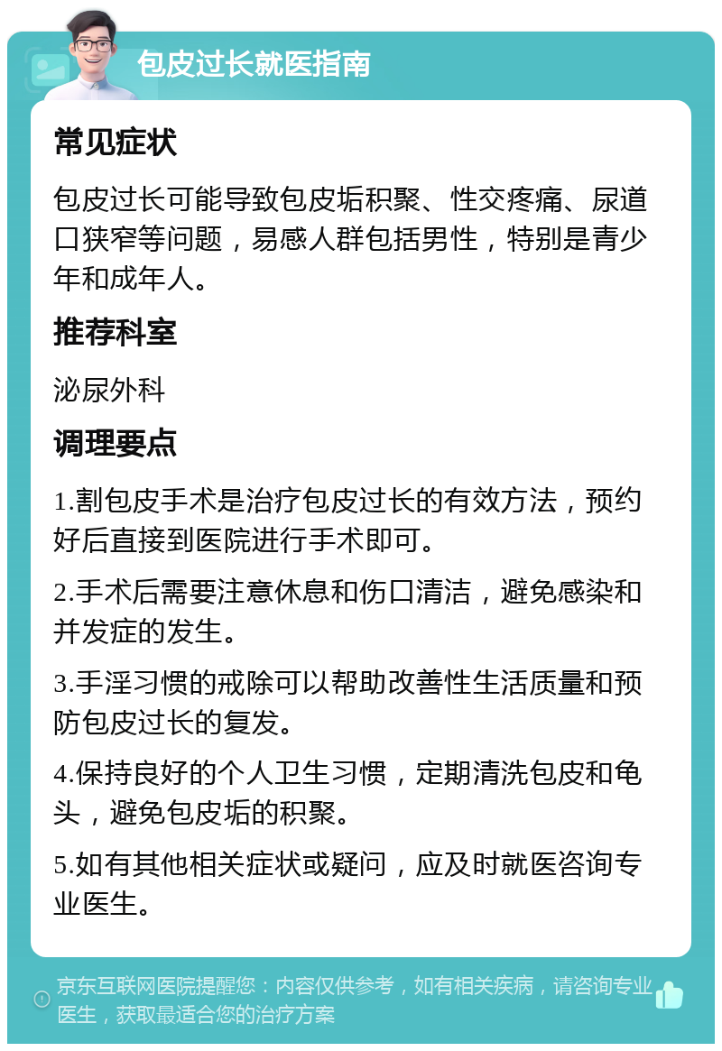 包皮过长就医指南 常见症状 包皮过长可能导致包皮垢积聚、性交疼痛、尿道口狭窄等问题，易感人群包括男性，特别是青少年和成年人。 推荐科室 泌尿外科 调理要点 1.割包皮手术是治疗包皮过长的有效方法，预约好后直接到医院进行手术即可。 2.手术后需要注意休息和伤口清洁，避免感染和并发症的发生。 3.手淫习惯的戒除可以帮助改善性生活质量和预防包皮过长的复发。 4.保持良好的个人卫生习惯，定期清洗包皮和龟头，避免包皮垢的积聚。 5.如有其他相关症状或疑问，应及时就医咨询专业医生。