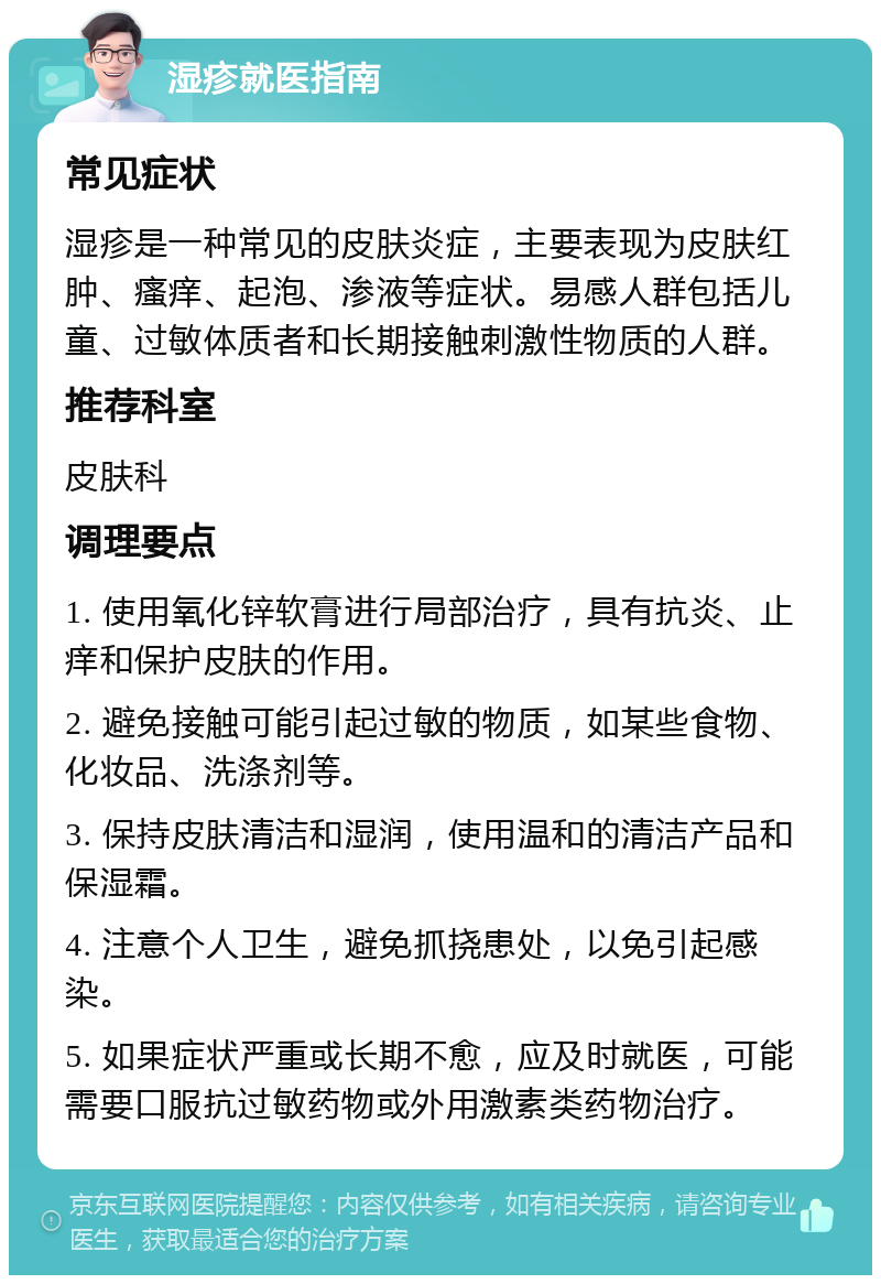 湿疹就医指南 常见症状 湿疹是一种常见的皮肤炎症，主要表现为皮肤红肿、瘙痒、起泡、渗液等症状。易感人群包括儿童、过敏体质者和长期接触刺激性物质的人群。 推荐科室 皮肤科 调理要点 1. 使用氧化锌软膏进行局部治疗，具有抗炎、止痒和保护皮肤的作用。 2. 避免接触可能引起过敏的物质，如某些食物、化妆品、洗涤剂等。 3. 保持皮肤清洁和湿润，使用温和的清洁产品和保湿霜。 4. 注意个人卫生，避免抓挠患处，以免引起感染。 5. 如果症状严重或长期不愈，应及时就医，可能需要口服抗过敏药物或外用激素类药物治疗。